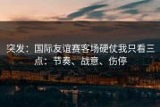 突发：国际友谊赛客场硬仗我只看三点：节奏、战意、伤停