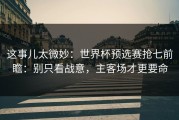 这事儿太微妙：世界杯预选赛抢七前瞻：别只看战意，主客场才更要命