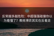 反常越多越危险：中超强强碰撞你以为看懂了？教练博弈其实在反着走