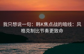 我只想说一句：韩K焦点战的暗线：风格克制比节奏更致命