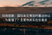 现场观察：国际友谊赛加时鏖战你以为看懂了？主客场其实在反着走