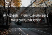 更衣室小道：亚洲杯决胜局的暗线：体能比裁判尺度更致命