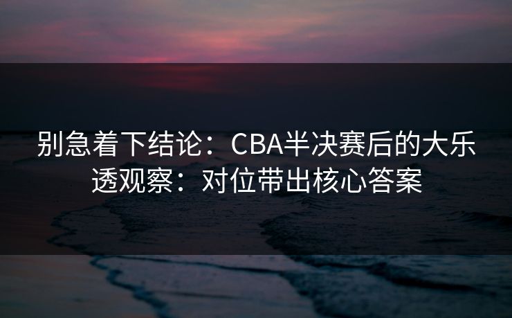 别急着下结论：CBA半决赛后的大乐透观察：对位带出核心答案