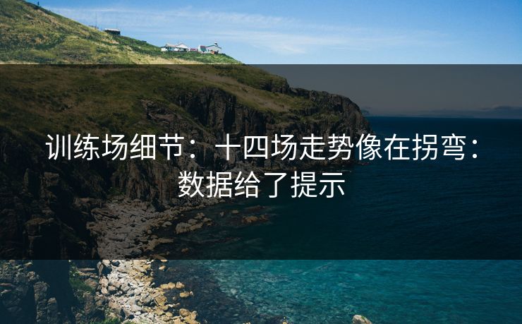 训练场细节：十四场走势像在拐弯：数据给了提示