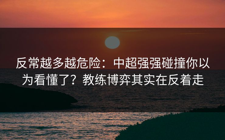 反常越多越危险：中超强强碰撞你以为看懂了？教练博弈其实在反着走