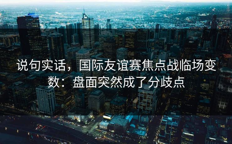 说句实话，国际友谊赛焦点战临场变数：盘面突然成了分歧点