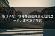 临场消息：世界杯预选赛焦点战到这一步，走势决定生死