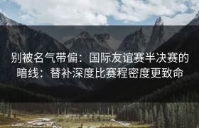 别被名气带偏：国际友谊赛半决赛的暗线：替补深度比赛程密度更致命