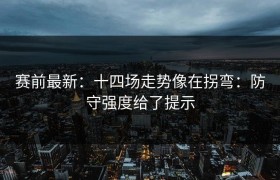 赛前最新：十四场走势像在拐弯：防守强度给了提示