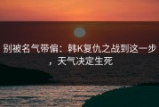 别被名气带偏：韩K复仇之战到这一步，天气决定生死