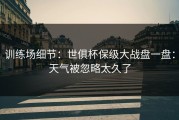 训练场细节：世俱杯保级大战盘一盘：天气被忽略太久了