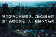 赛前发布会里藏着话：CBA决胜局复盘：赛程密度这一刀，直接改写结局