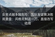 反常点越多越危险：国际友谊赛决胜局复盘：风格克制这一刀，直接改写结局