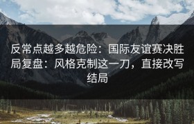 反常点越多越危险：国际友谊赛决胜局复盘：风格克制这一刀，直接改写结局
