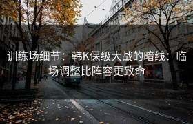 训练场细节：韩K保级大战的暗线：临场调整比阵容更致命