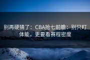 别再硬猜了：CBA抢七前瞻：别只盯体能，更要看赛程密度