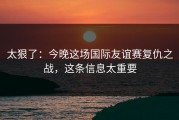 太狠了：今晚这场国际友谊赛复仇之战，这条信息太重要