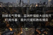 别被名气带偏：亚洲杯保级大战我只盯两件事：裁判尺度和教练博弈