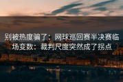 别被热度骗了：网球巡回赛半决赛临场变数：裁判尺度突然成了拐点