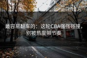 最容易翻车的：这轮CBA强强碰撞，别被热度带节奏
