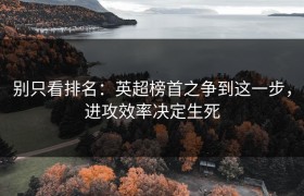别只看排名：英超榜首之争到这一步，进攻效率决定生死