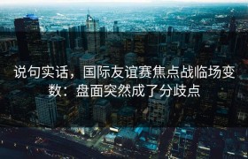 说句实话，国际友谊赛焦点战临场变数：盘面突然成了分歧点