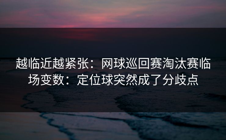 越临近越紧张：网球巡回赛淘汰赛临场变数：定位球突然成了分歧点