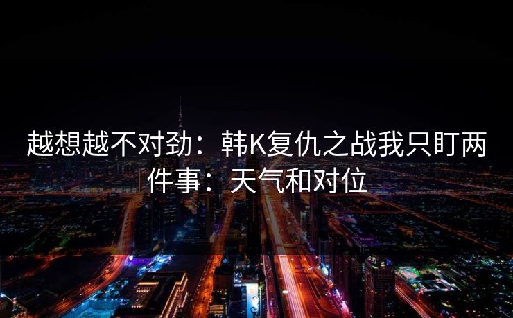 越想越不对劲:韩K复仇之战我只盯两件事:天气和对位 越想越不对劲:韩K复仇之战我只盯两件事:天气和对位