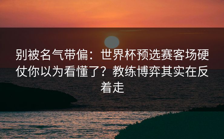 别被名气带偏:世界杯预选赛客场硬仗你以为看懂了?教练博弈其实在反着走 别被名气带偏:世界杯预选赛客场硬仗你以为看懂了?教练博弈其实在反着走