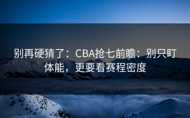 别再硬猜了：CBA抢七前瞻：别只盯体能，更要看赛程密度