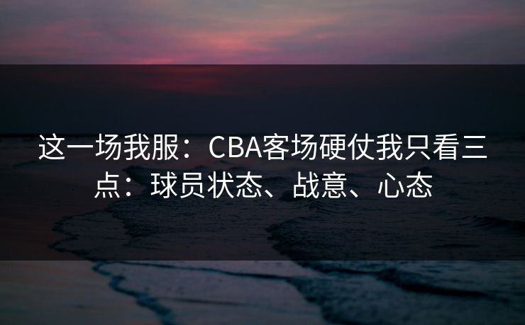 这一场我服：CBA客场硬仗我只看三点：球员状态、战意、心态