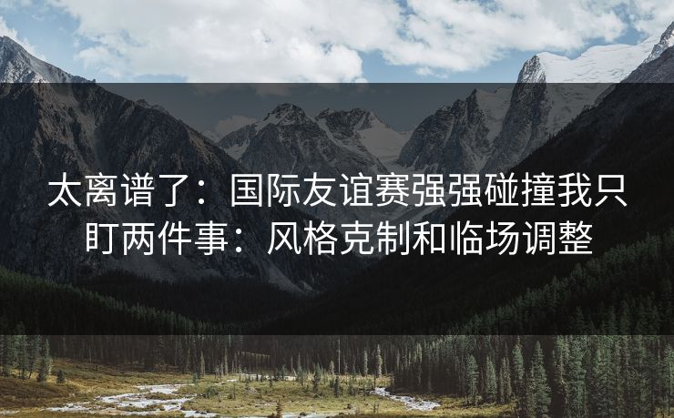 太离谱了：国际友谊赛强强碰撞我只盯两件事：风格克制和临场调整
