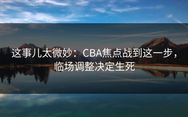 这事儿太微妙：CBA焦点战到这一步，临场调整决定生死