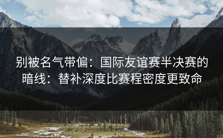 别被名气带偏：国际友谊赛半决赛的暗线：替补深度比赛程密度更致命