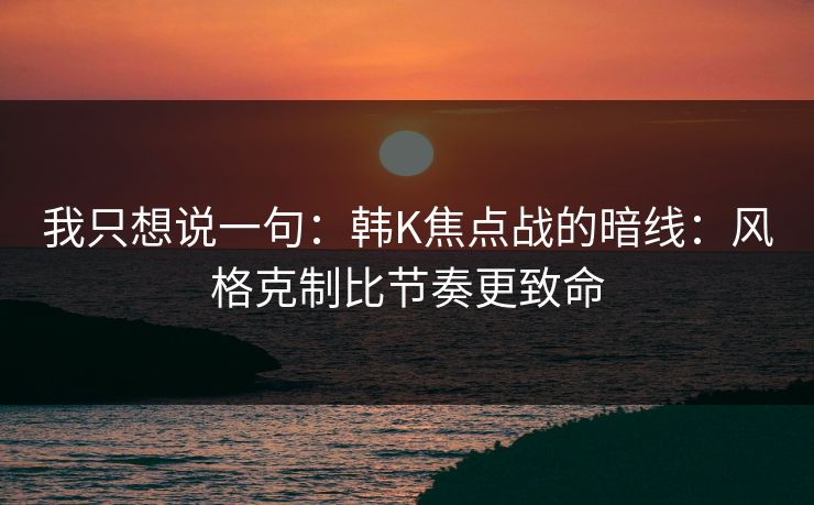 我只想说一句：韩K焦点战的暗线：风格克制比节奏更致命