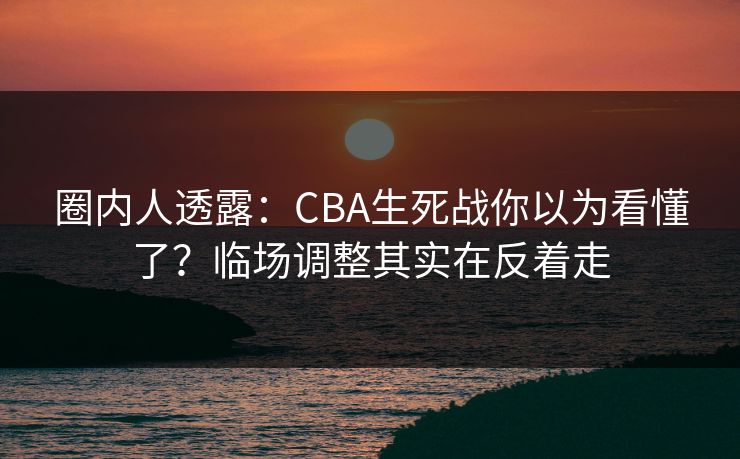 圈内人透露：CBA生死战你以为看懂了？临场调整其实在反着走