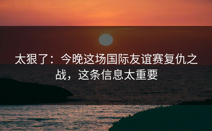 太狠了:今晚这场国际友谊赛复仇之战,这条信息太重要 太狠了:今晚这场国际友谊赛复仇之战,这条信息太重要