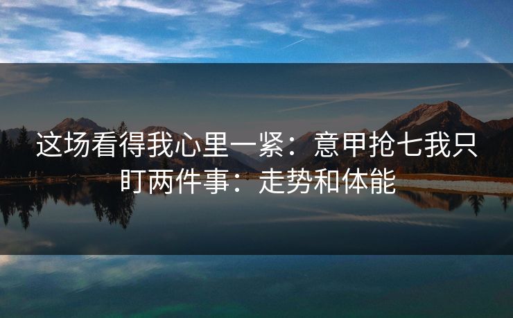 这场看得我心里一紧:意甲抢七我只盯两件事:走势和体能 这场看得我心里一紧:意甲抢七我只盯两件事:走势和体能