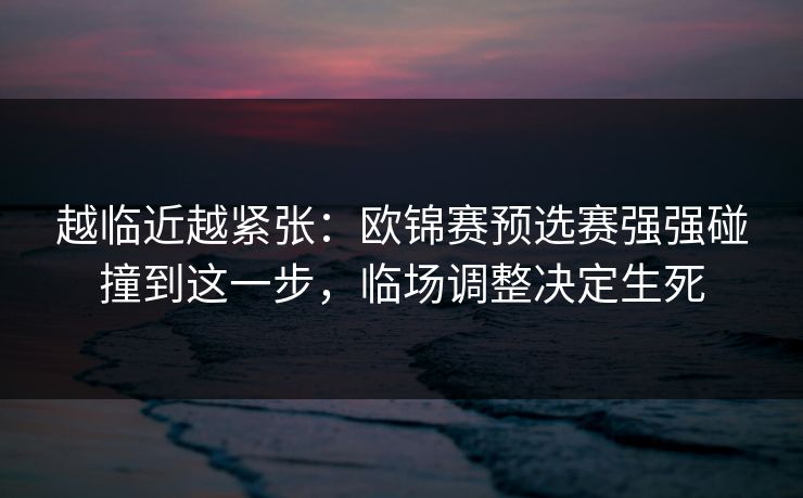 越临近越紧张：欧锦赛预选赛强强碰撞到这一步，临场调整决定生死