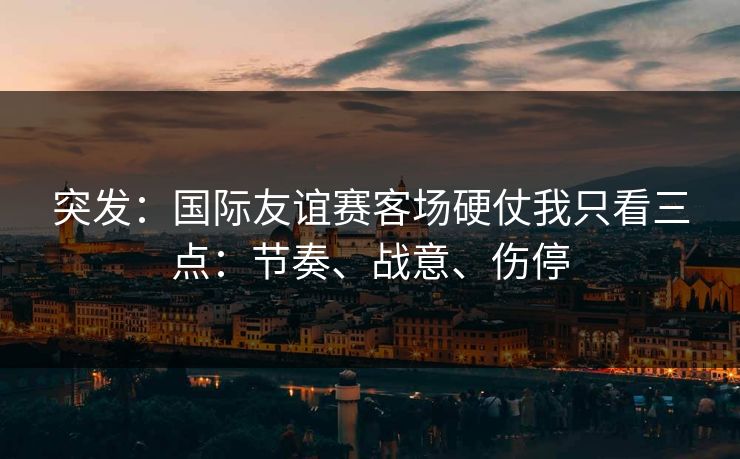 突发：国际友谊赛客场硬仗我只看三点：节奏、战意、伤停