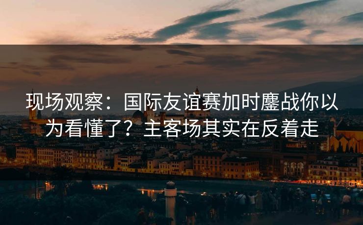 现场观察：国际友谊赛加时鏖战你以为看懂了？主客场其实在反着走