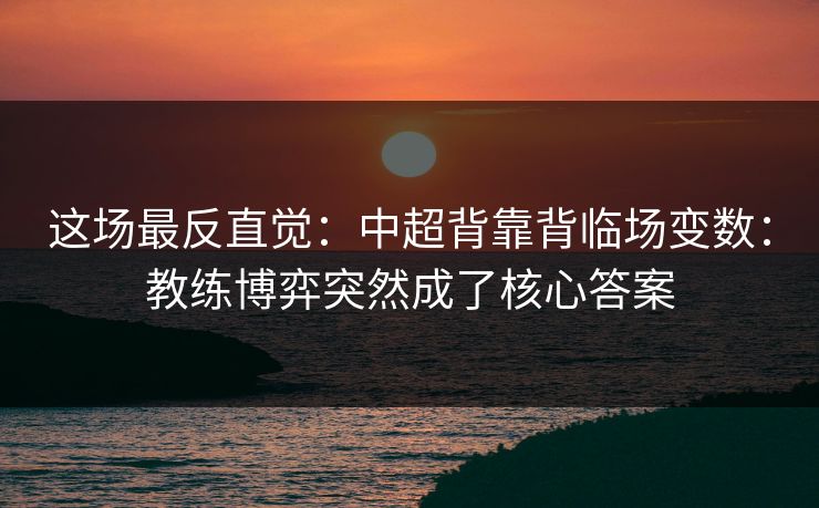 这场最反直觉：中超背靠背临场变数：教练博弈突然成了核心答案