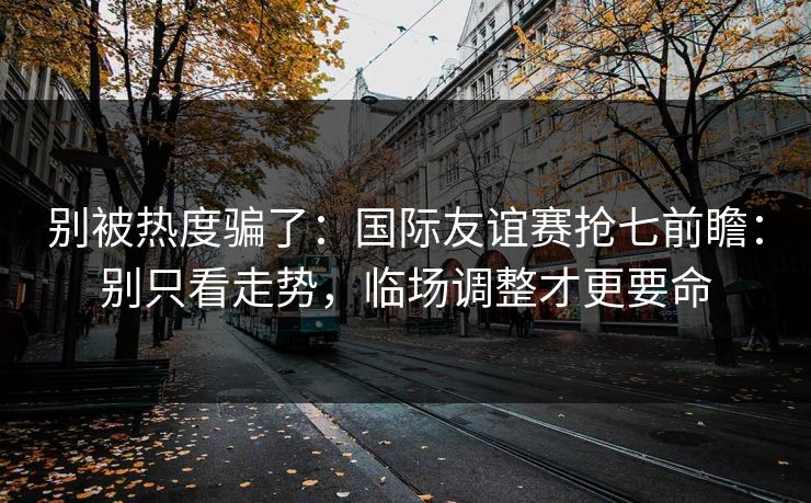 别被热度骗了：国际友谊赛抢七前瞻：别只看走势，临场调整才更要命