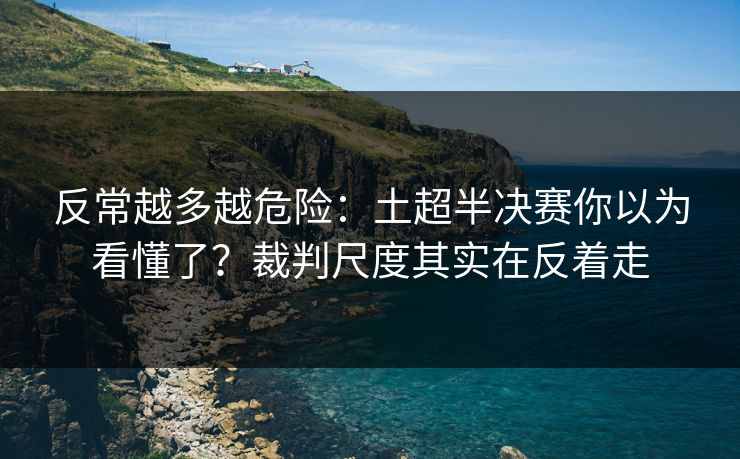 反常越多越危险：土超半决赛你以为看懂了？裁判尺度其实在反着走