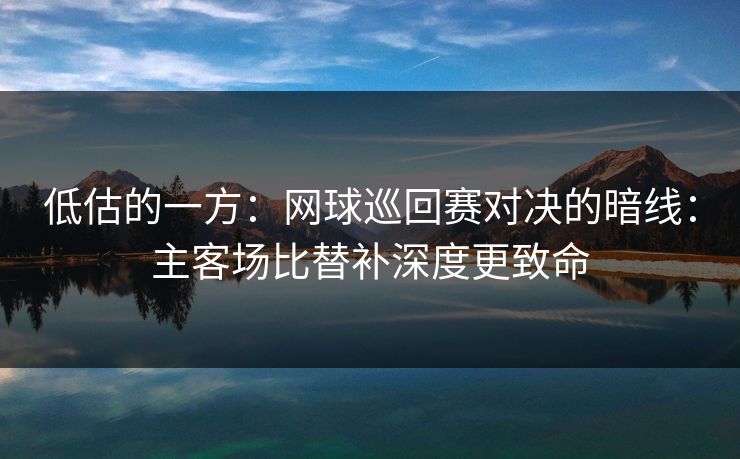 低估的一方:网球巡回赛对决的暗线:主客场比替补深度更致命 低估的一方:网球巡回赛对决的暗线:主客场比替补深度更致命