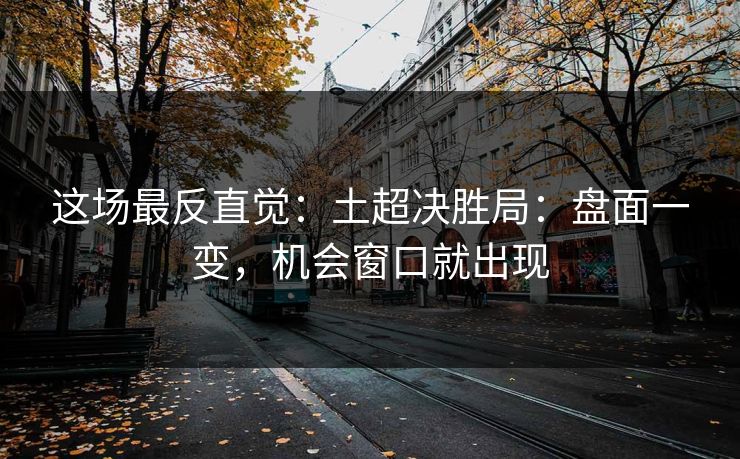 这场最反直觉:土超决胜局:盘面一变,机会窗口就出现 这场最反直觉:土超决胜局:盘面一变,机会窗口就出现