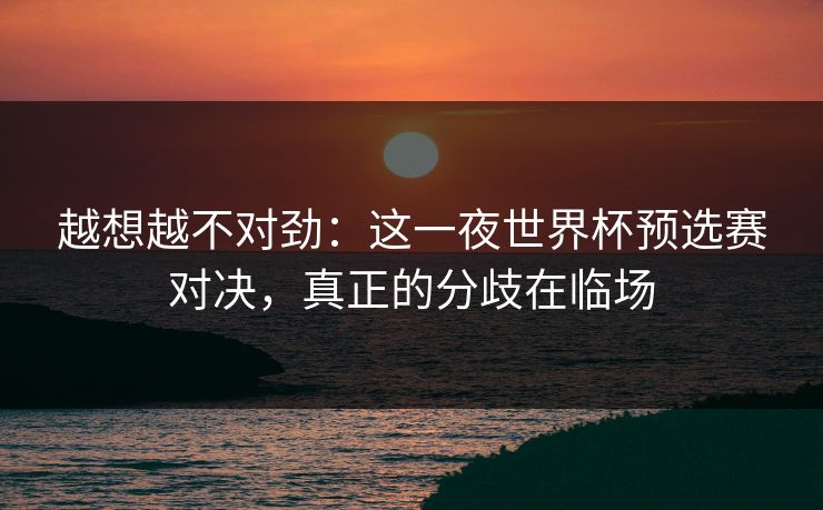 越想越不对劲:这一夜世界杯预选赛对决,真正的分歧在临场 越想越不对劲:这一夜世界杯预选赛对决,真正的分歧在临场