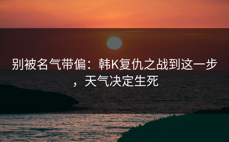 别被名气带偏:韩K复仇之战到这一步,天气决定生死 别被名气带偏:韩K复仇之战到这一步,天气决定生死